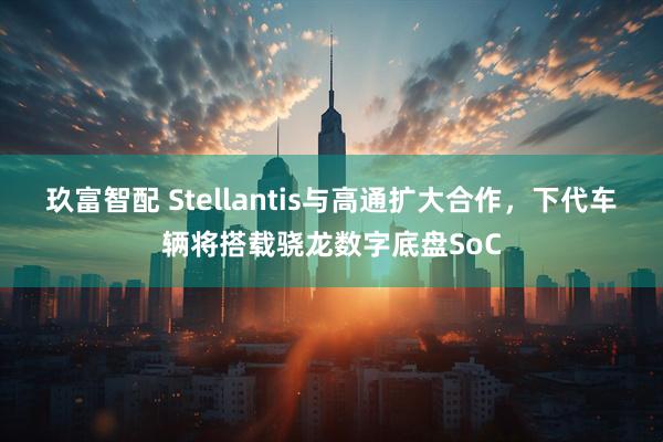 玖富智配 Stellantis与高通扩大合作，下代车辆将搭载骁龙数字底盘SoC