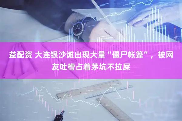 益配资 大连银沙滩出现大量“僵尸帐篷”，被网友吐槽占着茅坑不拉屎
