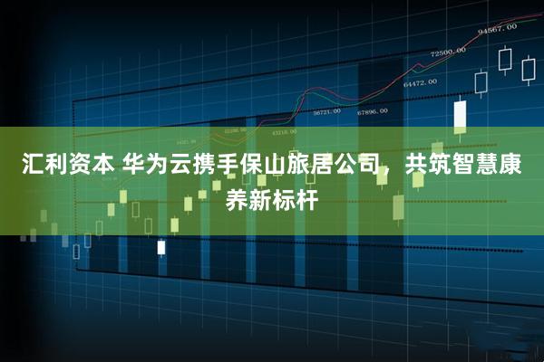 汇利资本 华为云携手保山旅居公司，共筑智慧康养新标杆
