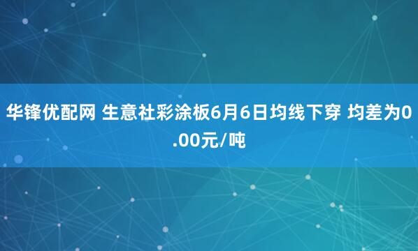 华锋优配网 生意社彩涂板6月6日均线下穿 均差为0.00元/吨