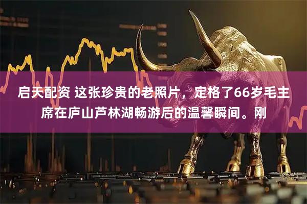 启天配资 这张珍贵的老照片，定格了66岁毛主席在庐山芦林湖畅游后的温馨瞬间。刚
