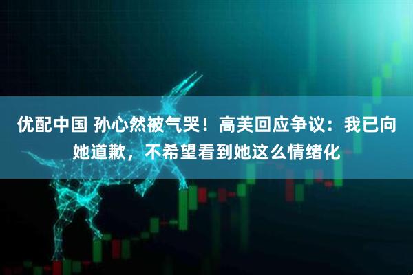 优配中国 孙心然被气哭！高芙回应争议：我已向她道歉，不希望看到她这么情绪化