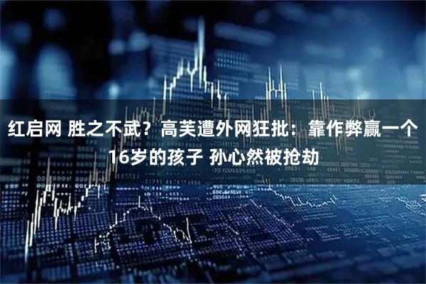 红启网 胜之不武？高芙遭外网狂批：靠作弊赢一个16岁的孩子 孙心然被抢劫