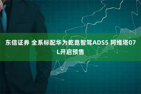 东信证券 全系标配华为乾崑智驾ADS5 阿维塔07L开启预售