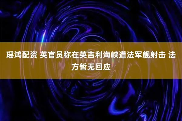 瑶鸿配资 英官员称在英吉利海峡遭法军舰射击 法方暂无回应