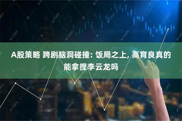 A股策略 跨剧脑洞碰撞: 饭局之上, 高育良真的能拿捏李云龙吗